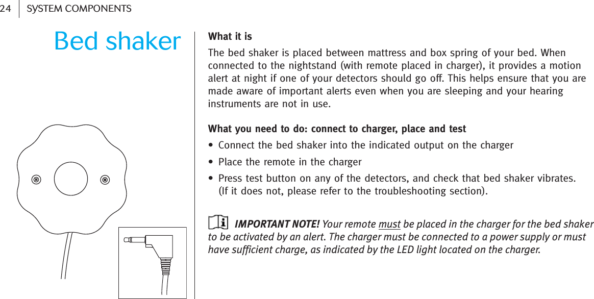 Bed shaker24 SYSTEM COMPONENTSWhat it is The bed shaker is placed between mattress and box spring of your bed. Whenconnected to the nightstand (with remote placed in charger), it provides a motionalert at night if one of your detectors should go off. This helps ensure that you aremade aware of important alerts even when you are sleeping and your hearinginstruments are not in use. What you need to do: connect to charger, place and test • Connect the bed shaker into the indicated output on the charger• Place the remote in the charger• Press test button on any of the detectors, and check that bed shaker vibrates.  (If it does not, please refer to the troubleshooting section).IMPORTANT NOTE! Your remote must be placed in the charger for the bed shakerto be activated by an alert. The charger must be connected to a power supply or musthave sufficient charge, as indicated by the LED light located on the charger.