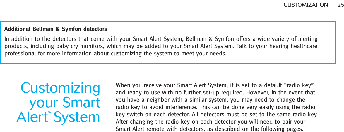 25CUSTOMIZATION Customizingyour SmartAlert™SystemWhen you receive your Smart Alert System, it is set to a default “radio key”and ready to use with no further set-up required. However, in the event thatyou have a neighbor with a similar system, you may need to change theradio key to avoid interference. This can be done very easily using the radiokey switch on each detector. All detectors must be set to the same radio key.After changing the radio key on each detector you will need to pair yourSmart Alert remote with detectors, as described on the following pages.In addition to the detectors that come with your Smart Alert System, Bellman &amp; Symfon offers a wide variety of alertingproducts, including baby cry monitors, which may be added to your Smart Alert System. Talk to your hearing healthcareprofessional for more information about customizing the system to meet your needs. Additional Bellman &amp; Symfon detectors