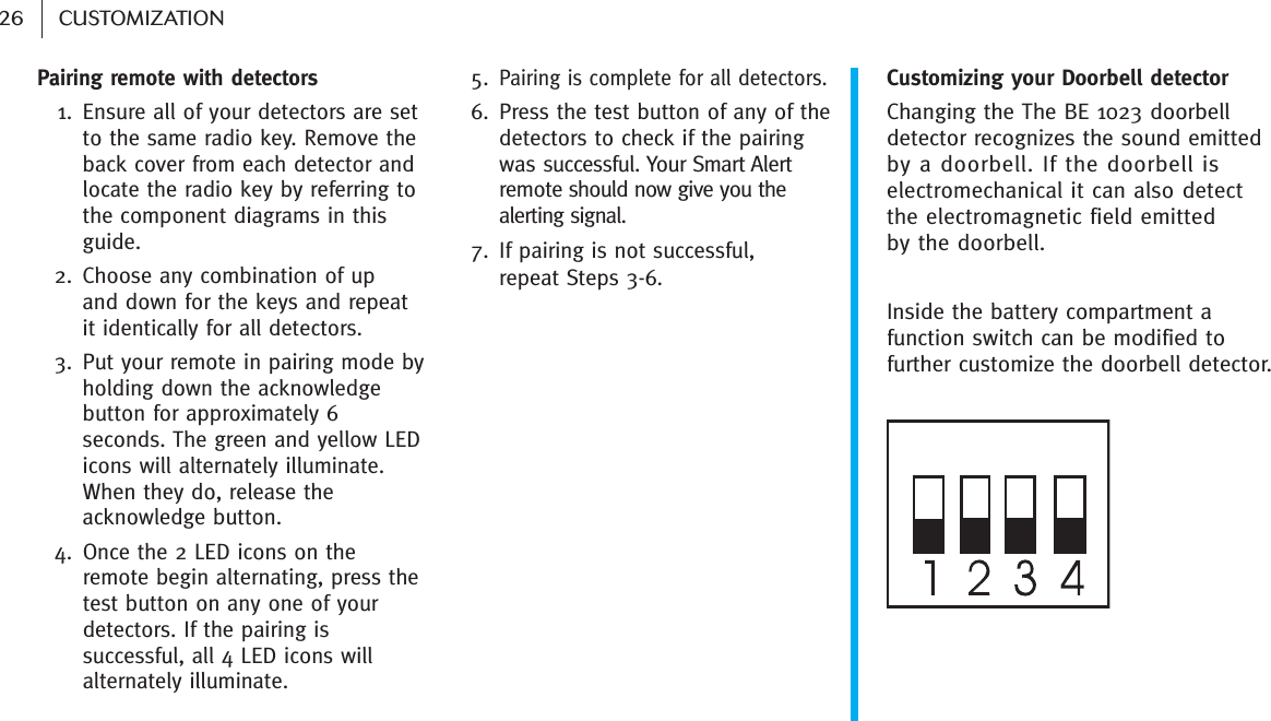 26 CUSTOMIZATIONPairing remote with detectors1. Ensure all of your detectors are setto the same radio key. Remove theback cover from each detector andlocate the radio key by referring tothe component diagrams in thisguide.2. Choose any combination of up and down for the keys and repeatit identically for all detectors.3. Put your remote in pairing mode byholding down the acknowledgebutton for approximately 6seconds. The green and yellow LEDicons will alternately illuminate.When they do, release theacknowledge button. 4. Once the 2 LED icons on theremote begin alternating, press thetest button on any one of yourdetectors. If the pairing issuccessful, all 4 LED icons willalternately illuminate.5.Pairing is complete for all detectors.6. Press the test button of any of thedetectors to check if the pairingwas successful. Your Smart Alertremote should now give you thealerting signal.7. If pairing is not successful, repeat Steps 3-6.Customizing your Doorbell detector Changing the The BE 1023 doorbelldetector recognizes the sound emittedby a doorbell. If the doorbell iselectromechanical it can also detect the electromagnetic field emitted by the doorbell.Inside the battery compartment afunction switch can be modified tofurther customize the doorbell detector. 