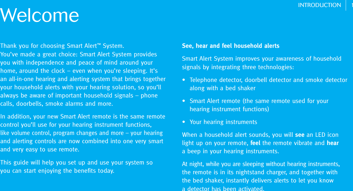 1INTRODUCTIONThank you for choosing Smart Alert™System. You’ve made a great choice: Smart Alert System provides you with independence and peace of mind around your home, around the clock – even when you’re sleeping. It’san all-in-one hearing and alerting system that brings togetheryour household alerts with your hearing solution, so you’llalways be aware of important household signals – phonecalls, doorbells, smoke alarms and more. In addition, your new Smart Alert remote is the same remotecontrol you’ll use for your hearing instrument functions, like volume control, program changes and more – your hearingand alerting controls are now combined into one very smartand very easy to use remote. This guide will help you set up and use your system so you can start enjoying the benefits today. WelcomeSee, hear and feel household alertsSmart Alert System improves your awareness of household signals by integrating three technologies:•  Telephone detector, doorbell detector and smoke detector along with a bed shaker •  Smart Alert remote (the same remote used for your hearing instrument functions)•  Your hearing instruments When a household alert sounds, you will see an LED iconlight up on your remote, feel the remote vibrate and heara beep in your hearing instruments.At night, while you are sleeping without hearing instruments,the remote is in its nightstand charger, and together withthe bed shaker, instantly delivers alerts to let you know a detector has been activated. 