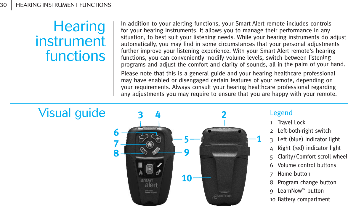 Hearing instrumentfunctionsIn addition to your alerting functions, your Smart Alert remote includes controls for your hearing instruments. It allows you to manage their performance in anysituation, to best suit your listening needs. While your hearing instruments do adjustautomatically, you may find in some circumstances that your personal adjustmentsfurther improve your listening experience. With your Smart Alert remote’s hearingfunctions, you can conveniently modify volume levels, switch between listeningprograms and adjust the comfort and clarity of sounds, all in the palm of your hand.Please note that this is a general guide and your hearing healthcare professional may have enabled or disengaged certain features of your remote, depending on your requirements. Always consult your hearing healthcare professional regarding any adjustments you may require to ensure that you are happy with your remote.LegendVisual guide15643278910   30 HEARING INSTRUMENT FUNCTIONS1   Travel Lock2  Left-both-right switch3  Left (blue) indicator light4  Right (red) indicator light 5  Clarity/Comfort scroll wheel6  Volume control buttons 7  Home button 8  Program change button9  LearnNow™button 10 Battery compartment