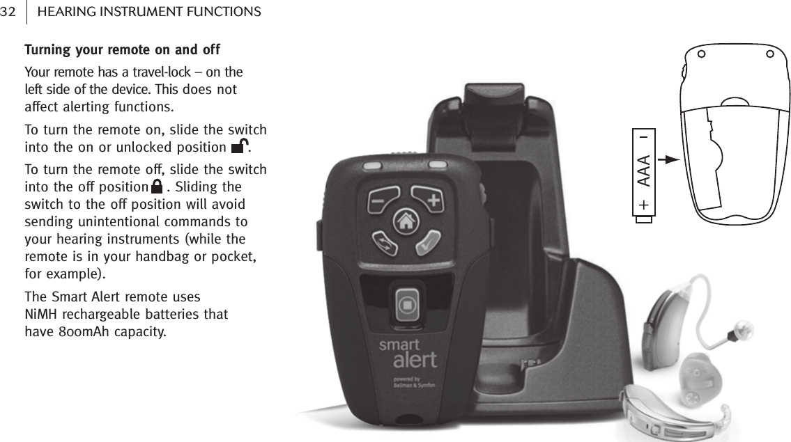    32 HEARING INSTRUMENT FUNCTIONSTurning your remote on and off Your remote has a travel-lock – on the left side of the device. This does not affect alerting functions.To turn the remote on, slide the switchinto the on or unlocked position . To turn the remote off, slide the switchinto the off position . Sliding theswitch to the off position will avoidsending unintentional commands toyour hearing instruments (while theremote is in your handbag or pocket,for example).The Smart Alert remote uses NiMH rechargeable batteries that have 800mAh capacity.AAA    