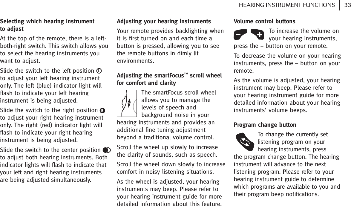 Selecting which hearing instrument to adjustAt the top of the remote, there is a left-both-right switch. This switch allows youto select the hearing instruments youwant to adjust.Slide the switch to the left positionto adjust your left hearing instrumentonly. The left (blue) indicator light willflash to indicate your left hearinginstrument is being adjusted.Slide the switch to the right positionto adjust your right hearing instrumentonly. The right (red) indicator light willflash to indicate your right hearinginstrument is being adjusted.Slide the switch to the center position to adjust both hearing instruments. Bothindicator lights will flash to indicate thatyour left and right hearing instrumentsare being adjusted simultaneously.Adjusting your hearing instruments Your remote provides backlighting whenit is first turned on and each time abutton is pressed, allowing you to seethe remote buttons in dimly litenvironments.Adjusting the smartFocus™scroll wheelfor comfort and clarity The smartFocus scroll wheelallows you to manage thelevels of speech andbackground noise in yourhearing instruments and provides anadditional fine tuning adjustmentbeyond a traditional volume control. Scroll the wheel up slowly to increasethe clarity of sounds, such as speech.Scroll the wheel down slowly to increasecomfort in noisy listening situations.As the wheel is adjusted, your hearinginstruments may beep. Please refer toyour hearing instrument guide for moredetailed information about this feature.Volume control buttons To increase the volume onyour hearing instruments,press the + button on your remote.To decrease the volume on your hearinginstruments, press the – button on yourremote.As the volume is adjusted, your hearinginstrument may beep. Please refer toyour hearing instrument guide for moredetailed information about your hearinginstruments’ volume beeps. Program change buttonTo change the currently setlistening program on yourhearing instruments, press the program change button. The hearinginstrument will advance to the nextlistening program. Please refer to yourhearing instrument guide to determinewhich programs are available to you andtheir program beep notifications.33HEARING INSTRUMENT FUNCTIONS   