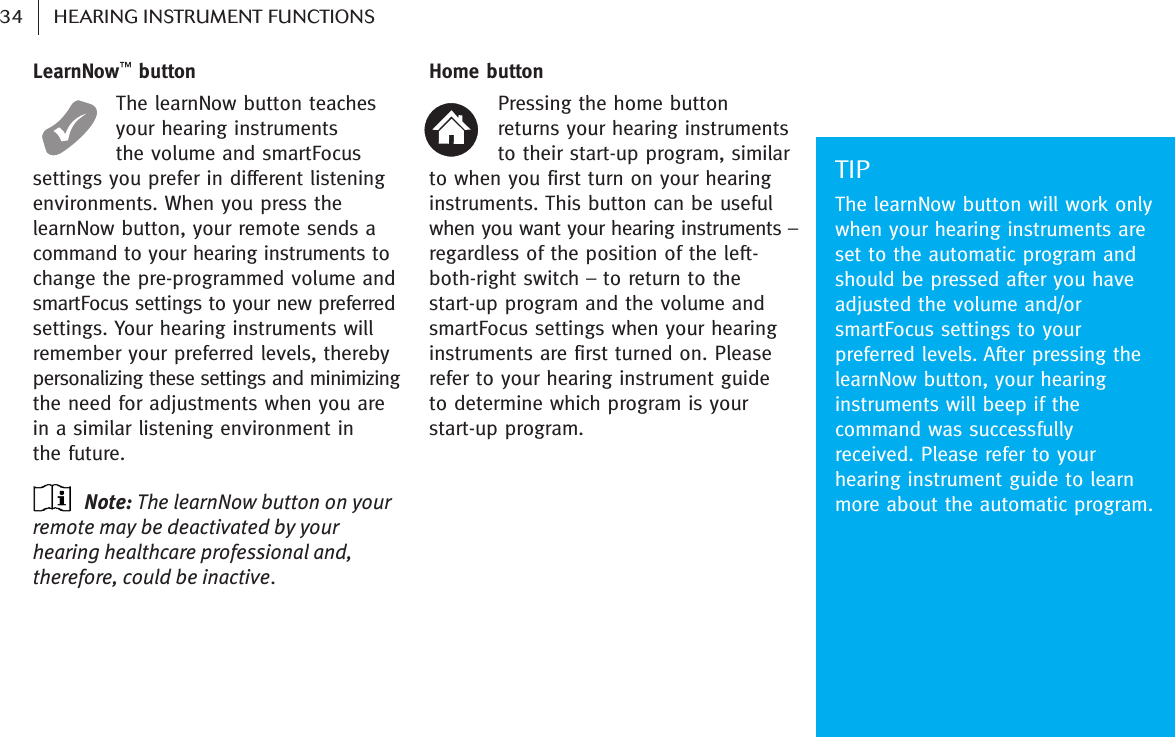 LearnNow™buttonThe learnNow button teachesyour hearing instruments the volume and smartFocussettings you prefer in different listeningenvironments. When you press thelearnNow button, your remote sends acommand to your hearing instruments tochange the pre-programmed volume andsmartFocus settings to your new preferredsettings. Your hearing instruments willremember your preferred levels, therebypersonalizing these settings and minimizingthe need for adjustments when you arein a similar listening environment in the future.Note: The learnNow button on yourremote may be deactivated by yourhearing healthcare professional and,therefore, could be inactive. Home buttonPressing the home button returns your hearing instrumentsto their start-up program, similarto when you first turn on your hearinginstruments. This button can be usefulwhen you want your hearing instruments –regardless of the position of the left-both-right switch – to return to thestart-up program and the volume andsmartFocus settings when your hearinginstruments are first turned on. Pleaserefer to your hearing instrument guide to determine which program is yourstart-up program.TIPThe learnNow button will work onlywhen your hearing instruments areset to the automatic program andshould be pressed after you haveadjusted the volume and/orsmartFocus settings to yourpreferred levels. After pressing thelearnNow button, your hearinginstruments will beep if thecommand was successfullyreceived. Please refer to yourhearing instrument guide to learnmore about the automatic program. 34 HEARING INSTRUMENT FUNCTIONS