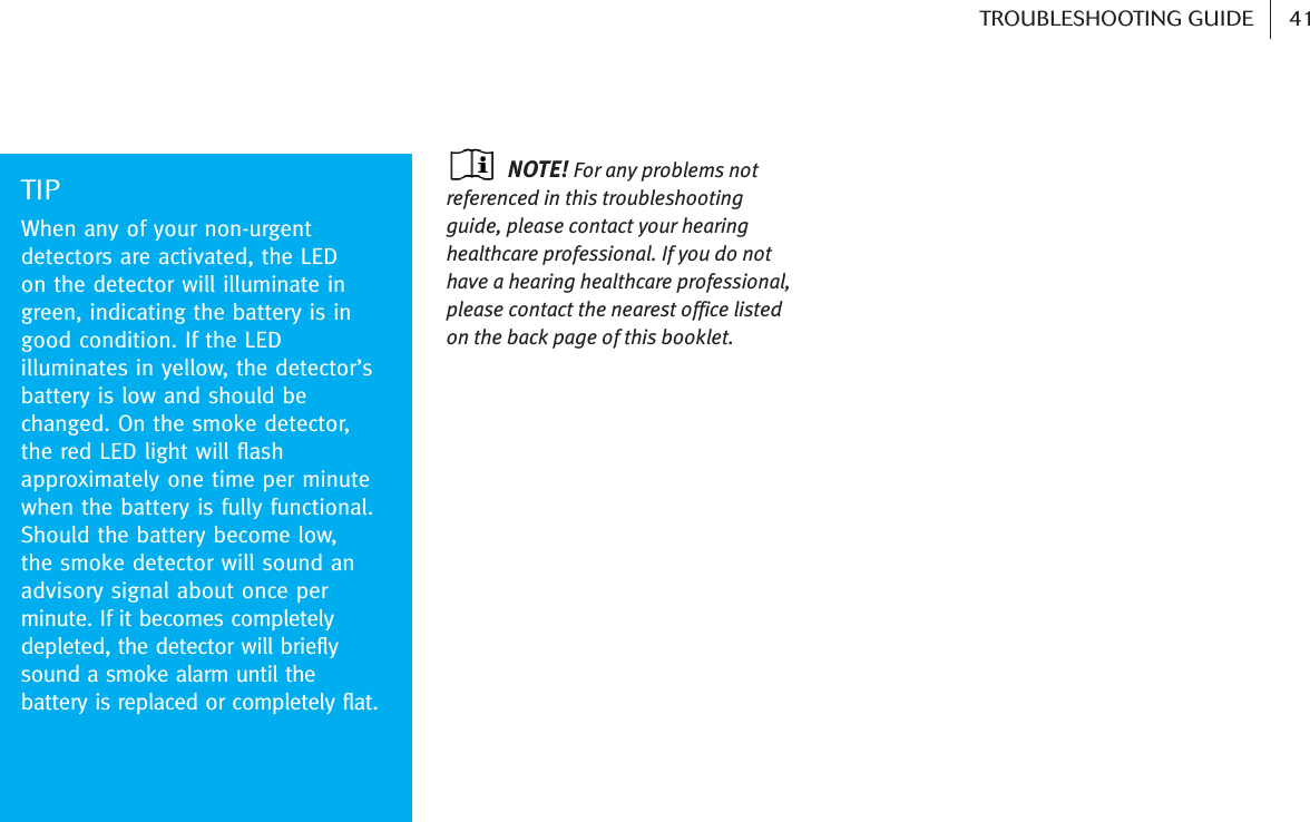 NOTE! For any problems notreferenced in this troubleshootingguide, please contact your hearinghealthcare professional. If you do nothave a hearing healthcare professional,please contact the nearest office listedon the back page of this booklet.TIPWhen any of your non-urgentdetectors are activated, the LED on the detector will illuminate ingreen, indicating the battery is ingood condition. If the LEDilluminates in yellow, the detector’sbattery is low and should bechanged. On the smoke detector,the red LED light will flashapproximately one time per minutewhen the battery is fully functional.Should the battery become low, the smoke detector will sound anadvisory signal about once perminute. If it becomes completelydepleted, the detector will brieflysound a smoke alarm until thebattery is replaced or completely flat. 41TROUBLESHOOTING GUIDE