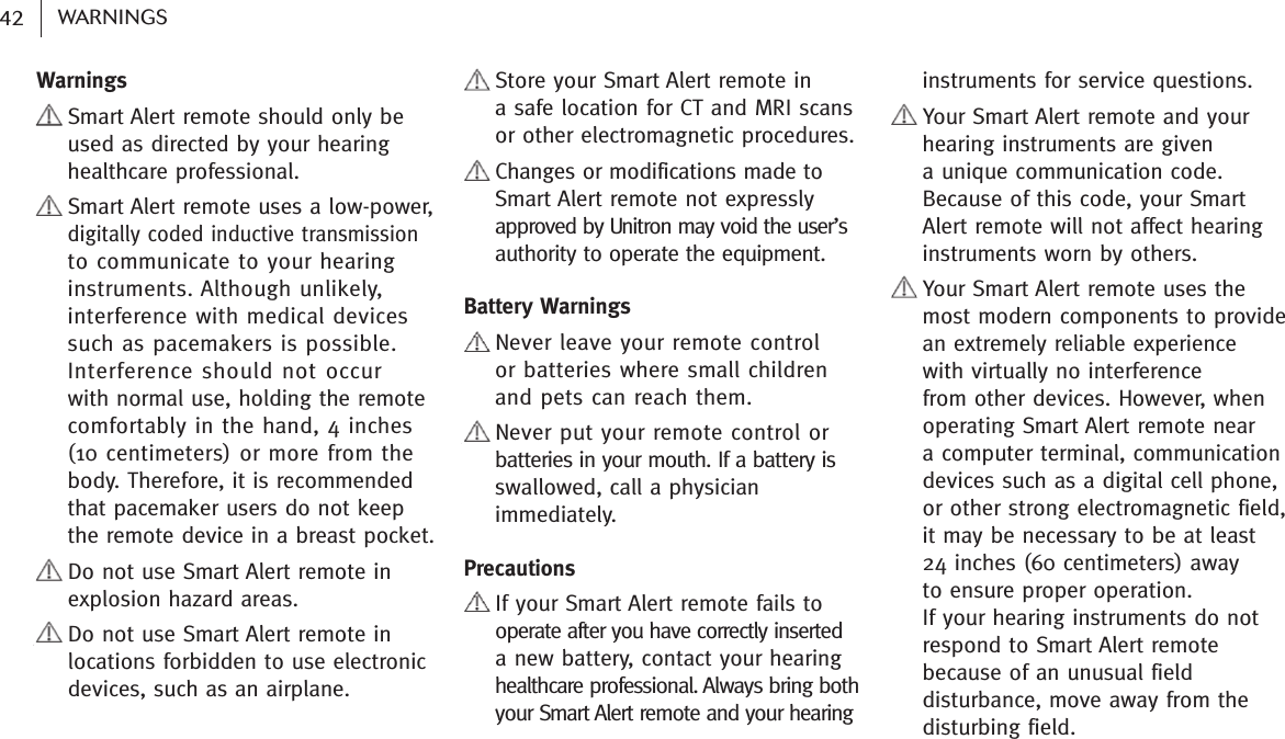 Warnings    Smart Alert remote should only beused as directed by your hearinghealthcare professional.    Smart Alert remote uses a low-power,digitally coded inductive transmissionto communicate to your hearinginstruments. Although unlikely,interference with medical devicessuch as pacemakers is possible.Interference should not occur with normal use, holding the remotecomfortably in the hand, 4 inches (10 centimeters) or more from thebody. Therefore, it is recommendedthat pacemaker users do not keepthe remote device in a breast pocket.    Do not use Smart Alert remote in     explosion hazard areas.    Do not use Smart Alert remote in     locations forbidden to use electronic     devices, such as an airplane.    Store your Smart Alert remote ina safe location for CT and MRI scansor other electromagnetic procedures.    Changes or modifications made toSmart Alert remote not expresslyapproved by Unitron may void the user’sauthority to operate the equipment.Battery Warnings    Never leave your remote controlor batteries where small childrenand pets can reach them.    Never put your remote control orbatteries in your mouth. If a battery isswallowed, call a physicianimmediately.Precautions    If your Smart Alert remote fails tooperate after you have correctly inserted a new battery, contact your hearinghealthcare professional. Always bring bothyour Smart Alert remote and your hearinginstruments for service questions.    Your Smart Alert remote and yourhearing instruments are given a unique communication code.Because of this code, your Smart Alert remote will not affect hearinginstruments worn by others.    Your Smart Alert remote uses themost modern components to providean extremely reliable experience with virtually no interference from other devices. However, whenoperating Smart Alert remote near a computer terminal, communicationdevices such as a digital cell phone,or other strong electromagnetic field,it may be necessary to be at least 24 inches (60 centimeters) away to ensure proper operation. If your hearing instruments do notrespond to Smart Alert remotebecause of an unusual fielddisturbance, move away from thedisturbing field.42 WARNINGS