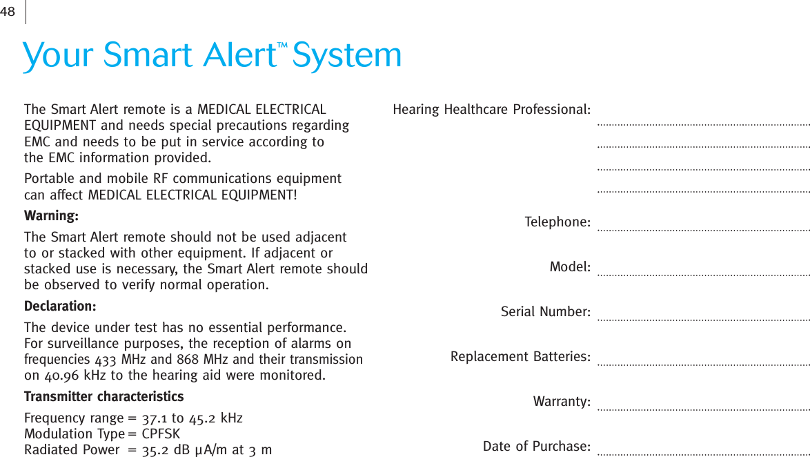 Hearing Healthcare Professional:Telephone:Model:Serial Number:Replacement Batteries:Warranty:Date of Purchase:    The Smart Alert remote is a MEDICAL ELECTRICALEQUIPMENT and needs special precautions regarding EMC and needs to be put in service according to the EMC information provided.Portable and mobile RF communications equipment can affect MEDICAL ELECTRICAL EQUIPMENT!Warning: The Smart Alert remote should not be used adjacent to or stacked with other equipment. If adjacent or stacked use is necessary, the Smart Alert remote should be observed to verify normal operation.Declaration: The device under test has no essential performance. For surveillance purposes, the reception of alarms onfrequencies 433 MHz and 868 MHz and their transmission on 40.96 kHz to the hearing aid were monitored.Transmitter characteristicsFrequency range = 37.1 to 45.2 kHzModulation Type = CPFSKRadiated Power = 35.2 dB µA/m at 3 mYour Smart Alert™System48