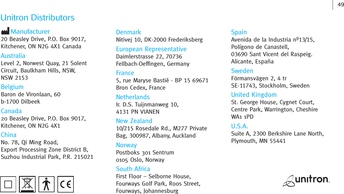 49Unitron DistributorsManufacturer20 Beasley Drive, P.O. Box 9017,Kitchener, ON N2G 4X1CanadaAustraliaLevel 2, Norwest Quay, 21 SolentCircuit, Baulkham Hills, NSW,NSW 2153BelgiumBaron de Vironlaan, 60b-1700 DilbeekCanada20 Beasley Drive, P.O. Box 9017,Kitchener, ON N2G 4X1ChinaNo. 78, Qi Ming Road,Export Processing Zone District B,Suzhou Industrial Park, P.R. 215021DenmarkNitivej 10, DK-2000 FrederiksbergEuropean RepresentativeDaimlerstrasse 22, 70736Fellbach-Oeffingen, GermanyFrance5, rue Maryse Bastié - BP 15 69671Bron Cedex, FranceNetherlandsIr. D.S. Tuijnmanweg 10,4131 PN VIANENNew Zealand10/215 Rosedale Rd., M277 PrivateBag, 300987, Albany, AucklandNorwayPostboks 301 Sentrum0105 Oslo, NorwaySouth AfricaFirst Floor – Selborne House,Fourways Golf Park, Roos Street,Fourways, JohannesburgSpainAvenida de la Industria nº13/15,Polígono de Canastell,03690 Sant Vicent del Raspeig.Alicante, EspañaSwedenFörmansvägen 2, 4 trSE-11743, Stockholm, SwedenUnited KingdomSt. George House, Cygnet Court,Centre Park, Warrington, CheshireWA1 1PDU.S.A.Suite A, 2300 Berkshire Lane North,Plymouth, MN 55441