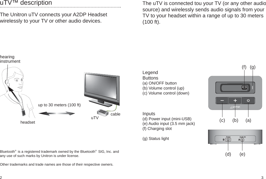 2 3(b)(c)(f) (g)(d) (e)(a)The Unitron uTV connects your A2DP Headsetwirelessly to your TV or other audio devices.uTV™ descriptionhearinginstrumentheadsetup to 30 meters (100 ft)uTV cableThe uTV is connected tou your TV (or any other audiosource) and wirelessly sends audio signals from yourTV to your headset within a range of up to 30 meters(100 ft).LegendButtons(a) ON/OFF button(b) Volume control (up)(c) Volume control (down)Bluetooth   is a registered trademark owned by the Bluetooth   SIG, Inc. andany use of such marks by Unitron is under license.Other trademarks and trade names are those of their respective owners.®Inputs(d) Power input (mini-USB)(e) Audio input (3.5 mm jack)(f) Charging slot(g) Status light®