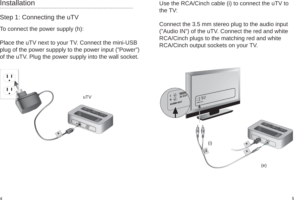 54(i)(e)InstallationStep 1: Connecting the uTVTo connect the power supply (h):Place the uTV next to your TV. Connect the mini-USBplug of the power suppply to the power input (”Power”)of the uTV. Plug the power supply into the wall socket. uTVUse the RCA/Cinch cable (i) to connect the uTV tothe TV:Connect the 3.5 mm stereo plug to the audio input(”Audio IN”) of the uTV. Connect the red and whiteRCA/Cinch plugs to the matching red and whiteRCA/Cinch output sockets on your TV.