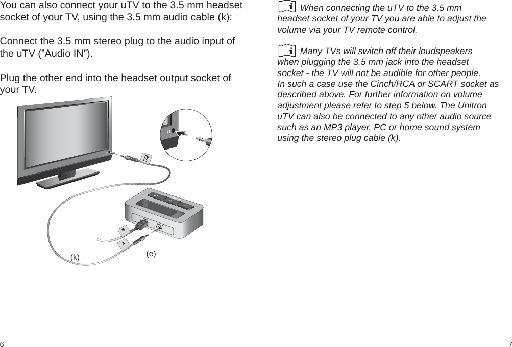 76(k) (e)You can also connect your uTV to the 3.5 mm headsetsocket of your TV, using the 3.5 mm audio cable (k):Connect the 3.5 mm stereo plug to the audio input ofthe uTV (”Audio IN”).Plug the other end into the headset output socket ofyour TV.         When connecting the uTV to the 3.5 mmheadset socket of your TV you are able to adjust thevolume via your TV remote control.         Many TVs will switch off their loudspeakerswhen plugging the 3.5 mm jack into the headsetsocket - the TV will not be audible for other people.In such a case use the Cinch/RCA or SCART socket asdescribed above. For further information on volumeadjustment please refer to step 5 below. The UnitronuTV can also be connected to any other audio sourcesuch as an MP3 player, PC or home sound systemusing the stereo plug cable (k).