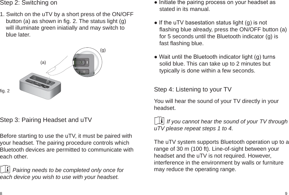 98fig. 2(a)(g)Step 2: Switching on1. Switch on the uTV by a short press of the ON/OFFbutton (a) as shown in fig. 2. The status light (g)will illuminate green iniatially and may switch toblue later.Step 3: Pairing Headset and uTVBefore starting to use the uTV, it must be paired withyour headset. The pairing procedure controls whichBluetooth devices are permitted to communicate witheach other.        Pairing needs to be completed only once foreach device you wish to use with your headset.● Initiate the pairing process on your headset asstated in its manual.● If the uTV basestation status light (g) is notflashing blue already, press the ON/OFF button (a)for 5 seconds until the Bluetooth indicator (g) isfast flashing blue.● Wait until the Bluetooth indicator light (g) turnssolid blue. This can take up to 2 minutes buttypically is done within a few seconds. Step 4: Listening to your TVYou will hear the sound of your TV directly in yourheadset.        If you cannot hear the sound of your TV throughuTV please repeat steps 1 to 4.The uTV system supports Bluetooth operation up to arange of 30 m (100 ft). Line-of-sight between yourheadset and the uTV is not required. However,interference in the environment by walls or furnituremay reduce the operating range.