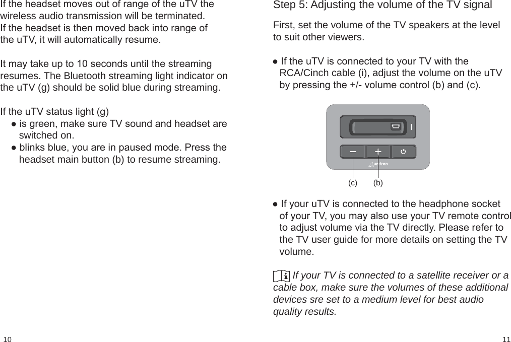 1110(c) (b)Step 5: Adjusting the volume of the TV signal First, set the volume of the TV speakers at the levelto suit other viewers.● If the uTV is connected to your TV with theRCA/Cinch cable (i), adjust the volume on the uTVby pressing the +/- volume control (b) and (c).● If your uTV is connected to the headphone socketof your TV, you may also use your TV remote controlto adjust volume via the TV directly. Please refer tothe TV user guide for more details on setting the TVvolume.               If your TV is connected to a satellite receiver or acable box, make sure the volumes of these additionaldevices sre set to a medium level for best audioquality results.If the headset moves out of range of the uTV thewireless audio transmission will be terminated.If the headset is then moved back into range ofthe uTV, it will automatically resume.It may take up to 10 seconds until the streamingresumes. The Bluetooth streaming light indicator onthe uTV (g) should be solid blue during streaming.If the uTV status light (g)● is green, make sure TV sound and headset are   switched on.● blinks blue, you are in paused mode. Press the   headset main button (b) to resume streaming.