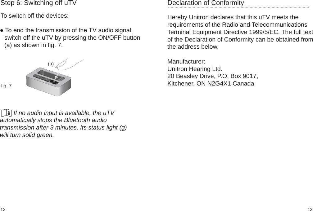 1312Declaration of ConformityHereby Unitron declares that this uTV meets therequirements of the Radio and TelecommunicationsTerminal Equipment Directive 1999/5/EC. The full textof the Declaration of Conformity can be obtained fromthe address below.Manufacturer:Unitron Hearing Ltd.20 Beasley Drive, P.O. Box 9017,Kitchener, ON N2G4X1 Canada(a)fig. 7Step 6: Switching off uTVTo switch off the devices:● To end the transmission of the TV audio signal,switch off the uTV by pressing the ON/OFF button(a) as shown in fig. 7.        If no audio input is available, the uTVautomatically stops the Bluetooth audiotransmission after 3 minutes. Its status light (g)will turn solid green.