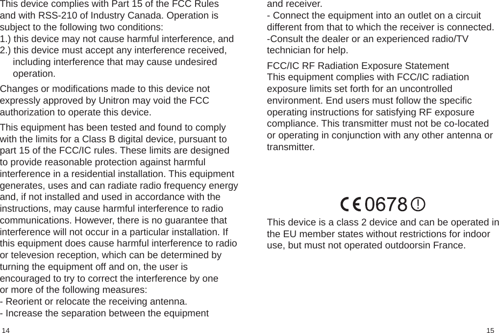 1514and receiver.- Connect the equipment into an outlet on a circuitdifferent from that to which the receiver is connected.-Consult the dealer or an experienced radio/TVtechnician for help.  FCC/IC RF Radiation Exposure StatementThis equipment complies with FCC/IC radiationexposure limits set forth for an uncontrolledenvironment. End users must follow the specificoperating instructions for satisfying RF exposurecompliance. This transmitter must not be co-locatedor operating in conjunction with any other antenna ortransmitter.This device complies with Part 15 of the FCC Rulesand with RSS-210 of Industry Canada. Operation issubject to the following two conditions:1.) this device may not cause harmful interference, and2.) this device must accept any interference received,including interference that may cause undesiredoperation. Changes or modifications made to this device notexpressly approved by Unitron may void the FCCauthorization to operate this device. This equipment has been tested and found to complywith the limits for a Class B digital device, pursuant topart 15 of the FCC/IC rules. These limits are designedto provide reasonable protection against harmfulinterference in a residential installation. This equipmentgenerates, uses and can radiate radio frequency energyand, if not installed and used in accordance with theinstructions, may cause harmful interference to radiocommunications. However, there is no guarantee thatinterference will not occur in a particular installation. Ifthis equipment does cause harmful interference to radioor televesion reception, which can be determined byturning the equipment off and on, the user isencouraged to try to correct the interference by oneor more of the following measures:- Reorient or relocate the receiving antenna.- Increase the separation between the equipmentThis device is a class 2 device and can be operated inthe EU member states without restrictions for indooruse, but must not operated outdoorsin France.