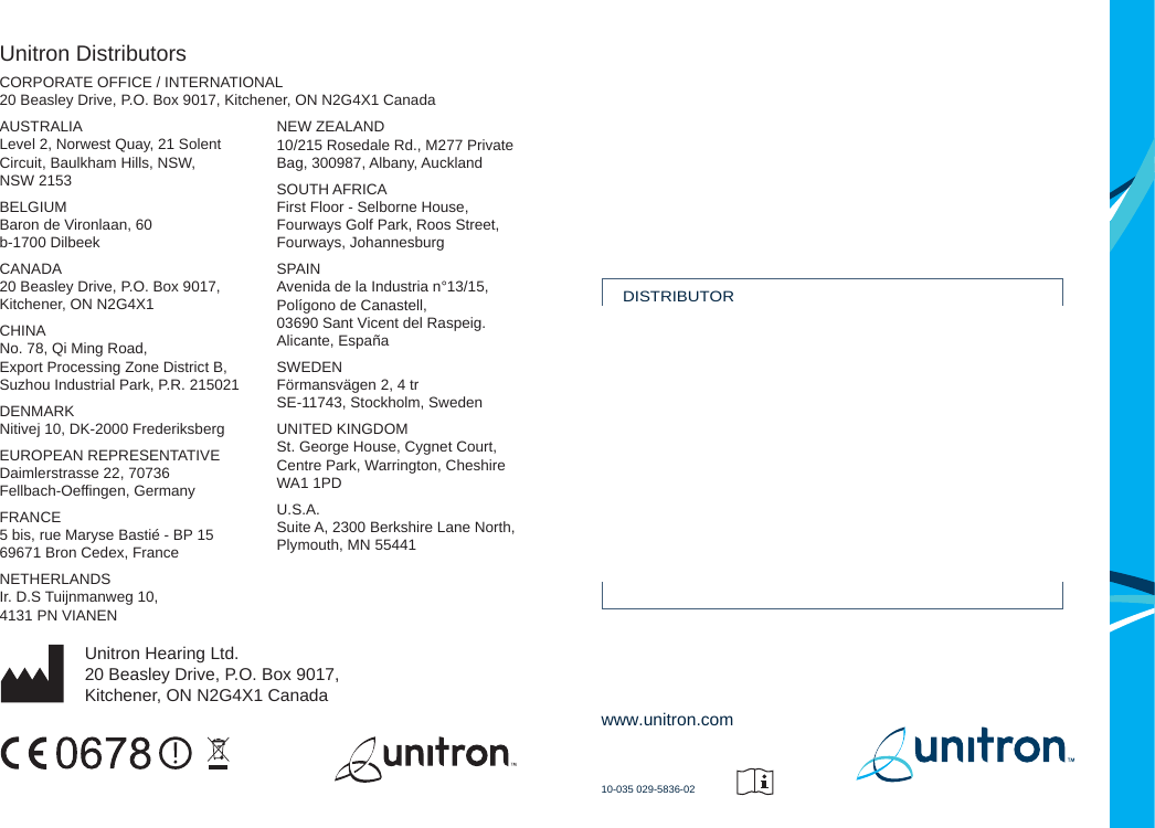 Unitron Distributors CORPORATE OFFICE / INTERNATIONAL20 Beasley Drive, P.O. Box 9017, Kitchener, ON N2G4X1 Canada AUSTRALIALevel 2, Norwest Quay, 21 SolentCircuit, Baulkham Hills, NSW,NSW 2153 BELGIUMBaron de Vironlaan, 60b-1700 Dilbeek CANADA20 Beasley Drive, P.O. Box 9017,Kitchener, ON N2G4X1 CHINANo. 78, Qi Ming Road,Export Processing Zone District B,Suzhou Industrial Park, P.R. 215021 DENMARKNitivej 10, DK-2000 Frederiksberg EUROPEAN REPRESENTATIVEDaimlerstrasse 22, 70736Fellbach-Oeffingen, Germany FRANCE5 bis, rue Maryse Bastié - BP 1569671 Bron Cedex, France NETHERLANDSIr. D.S Tuijnmanweg 10,4131 PN VIANENUnitron Hearing Ltd.20 Beasley Drive, P.O. Box 9017,Kitchener, ON N2G4X1 CanadaNEW ZEALAND10/215 Rosedale Rd., M277 PrivateBag, 300987, Albany, Auckland SOUTH AFRICAFirst Floor - Selborne House,Fourways Golf Park, Roos Street,Fourways, Johannesburg SPAINAvenida de la Industria n°13/15,Polígono de Canastell,03690 Sant Vicent del Raspeig.Alicante, España SWEDENFörmansvägen 2, 4 trSE-11743, Stockholm, Sweden UNITED KINGDOMSt. George House, Cygnet Court,Centre Park, Warrington, CheshireWA1 1PD U.S.A.Suite A, 2300 Berkshire Lane North,Plymouth, MN 55441www.unitron.com10-035 029-5836-02DISTRIBUTOR