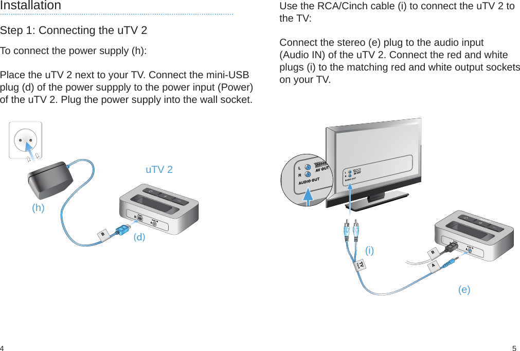 (d)(h)54(i)(e)InstallationStep 1: Connecting the uTV 2To connect the power supply (h):Place the uTV 2 next to your TV. Connect the mini-USBplug (d) of the power suppply to the power input (Power)of the uTV 2. Plug the power supply into the wall socket. uTV 2Use the RCA/Cinch cable (i) to connect the uTV 2 tothe TV:Connect the stereo (e) plug to the audio input(Audio IN) of the uTV 2. Connect the red and whiteplugs (i) to the matching red and white output socketson your TV.