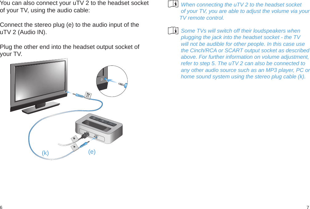 76(k) (e)You can also connect your uTV 2 to the headset socketof your TV, using the audio cable:Connect the stereo plug (e) to the audio input of theuTV 2 (Audio IN).Plug the other end into the headset output socket ofyour TV.         When connecting the uTV 2 to the headset socket         of your TV, you are able to adjust the volume via your        TV remote control.         Some TVs will switch off their loudspeakers when         plugging the jack into the headset socket - the TV         will not be audible for other people. In this case use         the Cinch/RCA or SCART output socket as described         above. For further information on volume adjustment,         refer to step 5. The uTV 2 can also be connected to         any other audio source such as an MP3 player, PC or         home sound system using the stereo plug cable (k).