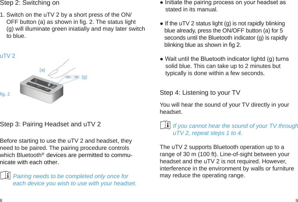 98fig. 2(a)(g)Step 2: Switching on1. Switch on the uTV 2 by a short press of the ON/    OFF button (a) as shown in fig. 2. The status light    (g) will illuminate green iniatially and may later switch    to blue.Step 3: Pairing Headset and uTV 2Before starting to use the uTV 2 and headset, theyneed to be paired. The pairing procedure controlswhich Bluetooth®  devices are permitted to commu-nicate with each other.        Pairing needs to be completed only once for        each device you wish to use with your headset.● Initiate the pairing process on your headset asstated in its manual.● If the uTV 2 status light (g) is not rapidly blinking   blue already, press the ON/OFF button (a) for 5   seconds until the Bluetooth indicator (g) is rapidly   blinking blue as shown in ﬁg 2.● Wait until the Bluetooth indicator lightd (g) turnssolid blue. This can take up to 2 minutes buttypically is done within a few seconds. Step 4: Listening to your TVYou will hear the sound of your TV directly in yourheadset.        If you cannot hear the sound of your TV through        uTV 2, repeat steps 1 to 4.The uTV 2 supports Bluetooth operation up to arange of 30 m (100 ft). Line-of-sight between yourheadset and the uTV 2 is not required. However,interference in the environment by walls or furnituremay reduce the operating range.uTV 2