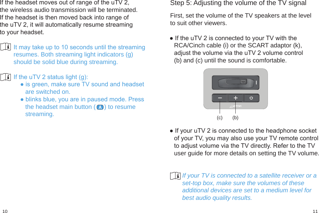 1110(c) (b)Step 5: Adjusting the volume of the TV signal First, set the volume of the TV speakers at the levelto suit other viewers.● If the uTV 2 is connected to your TV with theRCA/Cinch cable (i) or the SCART adaptor (k),adjust the volume via the uTV 2 volume control(b) and (c) until the sound is comfortable.● If your uTV 2 is connected to the headphone socketof your TV, you may also use your TV remote controlto adjust volume via the TV directly. Refer to the TVuser guide for more details on setting the TV volume.                      If your TV is connected to a satellite receiver or a       set-top box, make sure the volumes of these       additional devices are set to a medium level for       best audio quality results.If the headset moves out of range of the uTV 2,the wireless audio transmission will be terminated.If the headset is then moved back into range ofthe uTV 2, it will automatically resume streamingto your headset.        It may take up to 10 seconds until the streaming        resumes. Both streaming light indicators (g)        should be solid blue during streaming.        If the uTV 2 status light (g):        ● is green, make sure TV sound and headset           are switched on.        ● blinks blue, you are in paused mode. Press           the headset main button (     ) to resume           streaming.