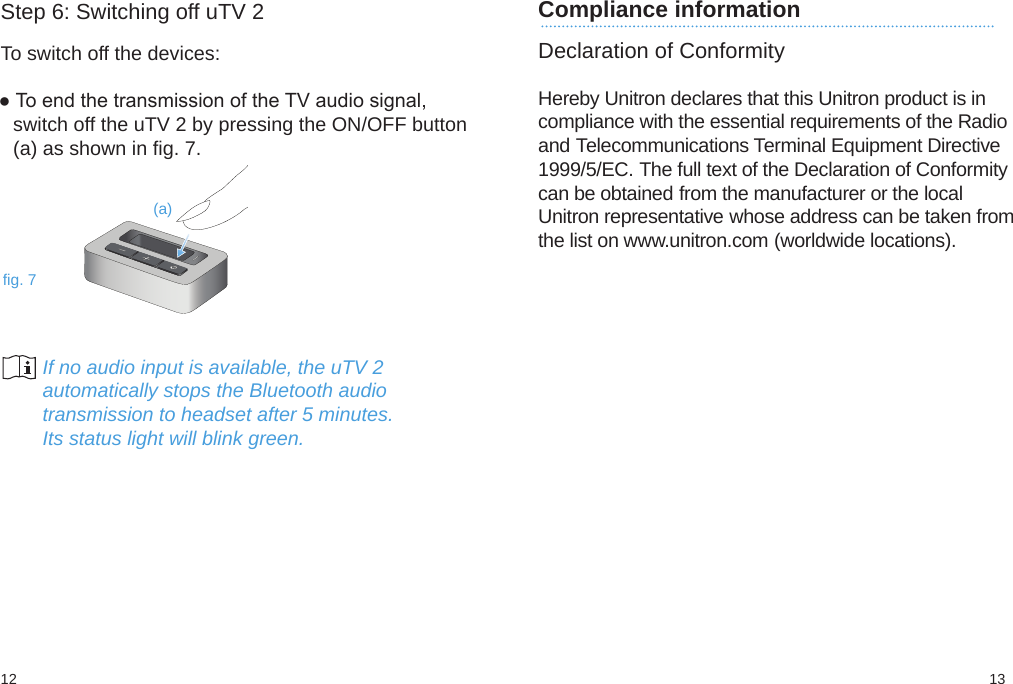 1312Compliance information Declaration of ConformityHereby Unitron declares that this Unitron product is incompliance with the essential requirements of the Radioand Telecommunications Terminal Equipment Directive1999/5/EC. The full text of the Declaration of Conformitycan be obtained from the manufacturer or the localUnitron representative whose address can be taken fromthe list on www.unitron.com (worldwide locations).(a)fig. 7Step 6: Switching off uTV 2To switch off the devices:● To end the transmission of the TV audio signal,switch off the uTV 2 by pressing the ON/OFF button(a) as shown in fig. 7.        If no audio input is available, the uTV 2        automatically stops the Bluetooth audio        transmission to headset after 5 minutes.        Its status light will blink green.