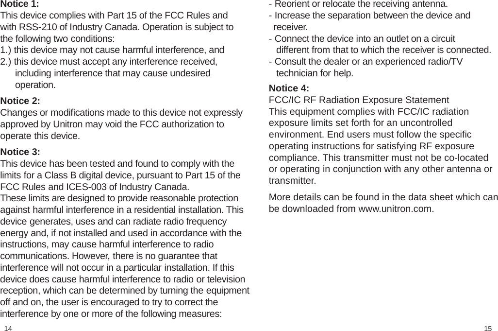 1514- Reorient or relocate the receiving antenna.- Increase the separation between the device and  receiver.- Connect the device into an outlet on a circuit   different from that to which the receiver is connected.- Consult the dealer or an experienced radio/TV   technician for help.  Notice 4:FCC/IC RF Radiation Exposure StatementThis equipment complies with FCC/IC radiationexposure limits set forth for an uncontrolledenvironment. End users must follow the specificoperating instructions for satisfying RF exposurecompliance. This transmitter must not be co-locatedor operating in conjunction with any other antenna ortransmitter. More details can be found in the data sheet which canbe downloaded from www.unitron.com.Notice 1:This device complies with Part 15 of the FCC Rules andwith RSS-210 of Industry Canada. Operation is subject tothe following two conditions:1.) this device may not cause harmful interference, and2.) this device must accept any interference received,      including interference that may cause undesired      operation. Notice 2:Changes or modiﬁcations made to this device not expresslyapproved by Unitron may void the FCC authorization tooperate this device.  Notice 3:This device has been tested and found to comply with thelimits for a Class B digital device, pursuant to Part 15 of theFCC Rules and ICES-003 of Industry Canada.These limits are designed to provide reasonable protectionagainst harmful interference in a residential installation. Thisdevice generates, uses and can radiate radio frequencyenergy and, if not installed and used in accordance with theinstructions, may cause harmful interference to radiocommunications. However, there is no guarantee thatinterference will not occur in a particular installation. If thisdevice does cause harmful interference to radio or televisionreception, which can be determined by turning the equipmentoff and on, the user is encouraged to try to correct theinterference by one or more of the following measures: