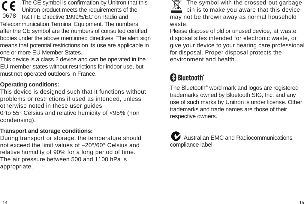 1514         The symbol with the crossed-out garbage         bin is to make you aware that this devicemay not be thrown away as normal householdwaste.Please dispose of old or unused device, at wastedisposal sites intended for electronic waste, orgive your device to your hearing care professionalfor disposal. Proper disposal protects theenvironment and health.The Bluetooth® word mark and logos are registeredtrademarks owned by Bluetooth SIG, Inc. and anyuse of such marks by Unitron is under license. Othertrademarks and trade names are those of theirrespective owners.         Australian EMC and Radiocommunicationscompliance label              The CE symbol is conﬁrmation by Unitron that this              Unitron product meets the requirements of the              R&amp;TTE Directive 1999/5/EC on Radio andTelecommunication Terminal Equipment. The numbersafter the CE symbol are the numbers of consulted certiﬁedbodies under the above mentioned directives. The alert signmeans that potential restrictions on its use are applicable inone or more EU Member States.This device is a class 2 device and can be operated in theEU member states without restrictions for indoor use, butmust not operated outdoors in France. Operating conditions:This device is designed such that it functions withoutproblems or restrictions if used as intended, unlessotherwise noted in these user guides.0°to 55° Celsius and relative humidity of &lt;95% (noncondensing). Transport and storage conditions:During transport or storage, the temperature shouldnot exceed the limit values of –20°/60° Celsius andrelative humidity of 90% for a long period of time.The air pressure between 500 and 1100 hPa isappropriate.0678