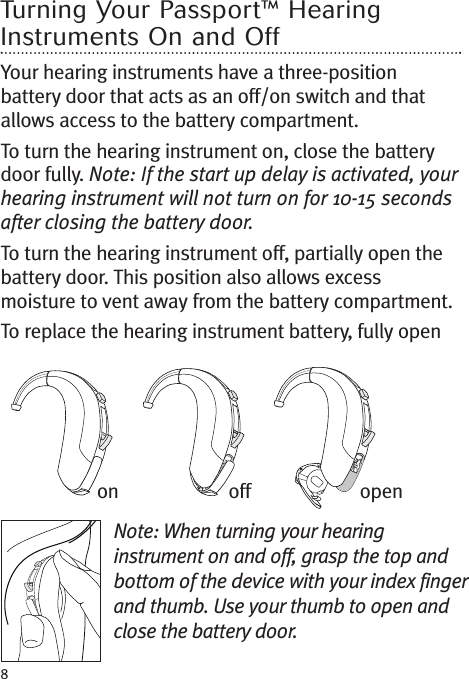 8Turning Your Passport™ HearingInstruments On and OffYour hearing instruments have a three-positionbattery door that acts as an off/on switch and thatallows access to the battery compartment.To turn the hearing instrument on, close the batterydoor fully. Note: If the start up delay is activated, yourhearing instrument will not turn on for 10-15 secondsafter closing the battery door.To turn the hearing instrument off, partially open thebattery door. This position also allows excessmoisture to vent away from the battery compartment.To replace the hearing instrument battery, fully openNote: When turning your hearinginstrument on and off, grasp the top andbottom of the device with your index fingerand thumb. Use your thumb to open andclose the battery door.on off open