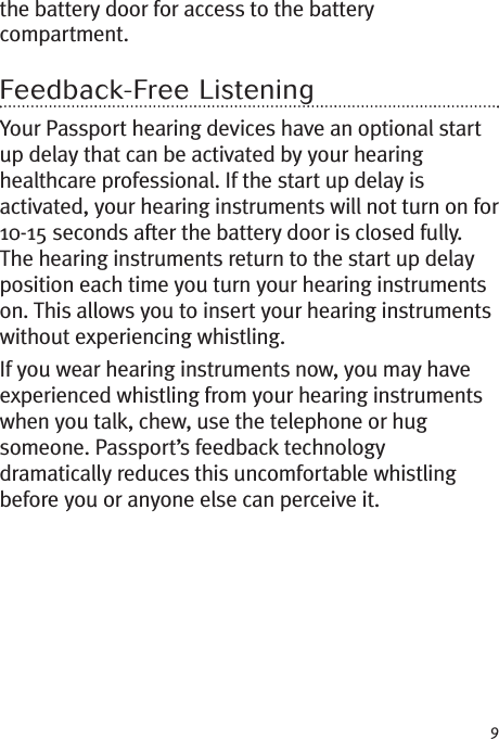 9the battery door for access to the batterycompartment.Feedback-Free ListeningYour Passport hearing devices have an optional startup delay that can be activated by your hearinghealthcare professional. If the start up delay isactivated, your hearing instruments will not turn on for10-15 seconds after the battery door is closed fully.The hearing instruments return to the start up delayposition each time you turn your hearing instrumentson. This allows you to insert your hearing instrumentswithout experiencing whistling.If you wear hearing instruments now, you may haveexperienced whistling from your hearing instrumentswhen you talk, chew, use the telephone or hugsomeone. Passport’s feedback technologydramatically reduces this uncomfortable whistlingbefore you or anyone else can perceive it.