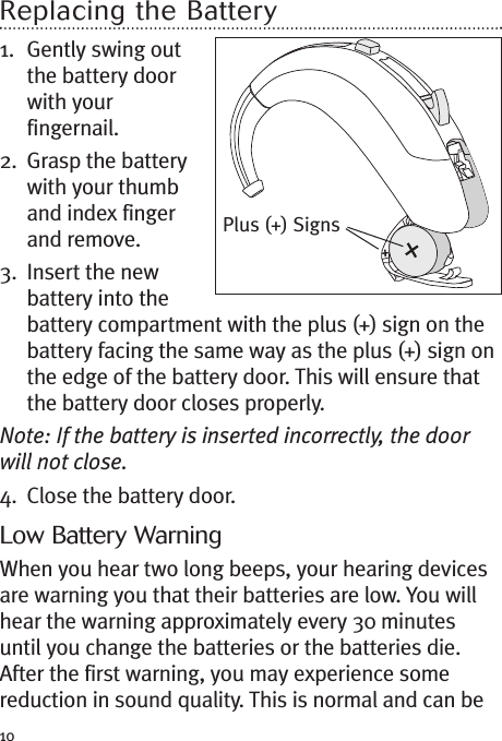 10Replacing the Battery1. Gently swing outthe battery doorwith yourfingernail.2. Grasp the batterywith your thumband index fingerand remove.3. Insert the newbattery into thebattery compartment with the plus (+) sign on thebattery facing the same way as the plus (+) sign onthe edge of the battery door. This will ensure thatthe battery door closes properly.Note: If the battery is inserted incorrectly, the doorwill not close.4. Close the battery door.Low Battery WarningWhen you hear two long beeps, your hearing devicesare warning you that their batteries are low. You willhear the warning approximately every 30 minutesuntil you change the batteries or the batteries die.After the first warning, you may experience somereduction in sound quality. This is normal and can bePlus (+) Signs