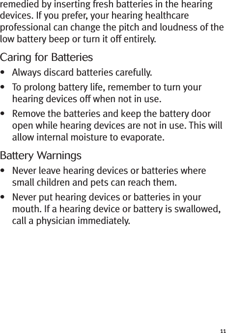 11remedied by inserting fresh batteries in the hearingdevices. If you prefer, your hearing healthcareprofessional can change the pitch and loudness of thelow battery beep or turn it off entirely.Caring for Batteries• Always discard batteries carefully.• To prolong battery life, remember to turn yourhearing devices off when not in use.• Remove the batteries and keep the battery dooropen while hearing devices are not in use. This willallow internal moisture to evaporate.Battery Warnings• Never leave hearing devices or batteries wheresmall children and pets can reach them.• Never put hearing devices or batteries in yourmouth. If a hearing device or battery is swallowed,call a physician immediately.