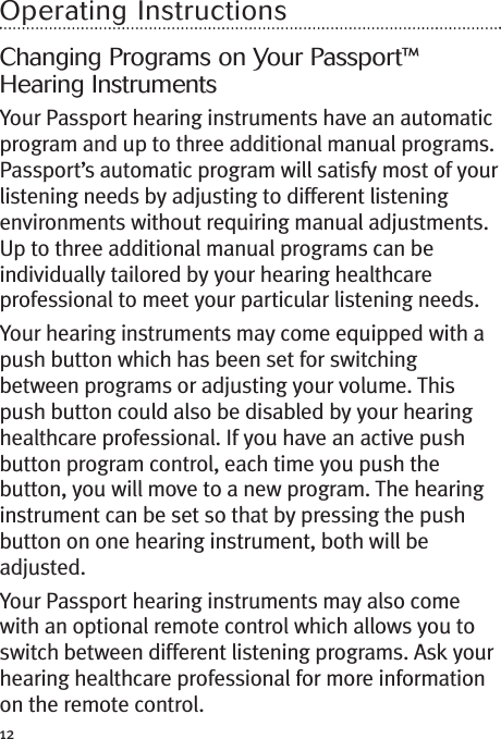 12Operating InstructionsChanging Programs on Your Passport™Hearing InstrumentsYour Passport hearing instruments have an automaticprogram and up to three additional manual programs.Passport’s automatic program will satisfy most of yourlistening needs by adjusting to different listeningenvironments without requiring manual adjustments.Up to three additional manual programs can beindividually tailored by your hearing healthcareprofessional to meet your particular listening needs.Your hearing instruments may come equipped with apush button which has been set for switchingbetween programs or adjusting your volume. Thispush button could also be disabled by your hearinghealthcare professional. If you have an active pushbutton program control, each time you push thebutton, you will move to a new program. The hearinginstrument can be set so that by pressing the pushbutton on one hearing instrument, both will beadjusted.Your Passport hearing instruments may also comewith an optional remote control which allows you toswitch between different listening programs. Ask yourhearing healthcare professional for more informationon the remote control.