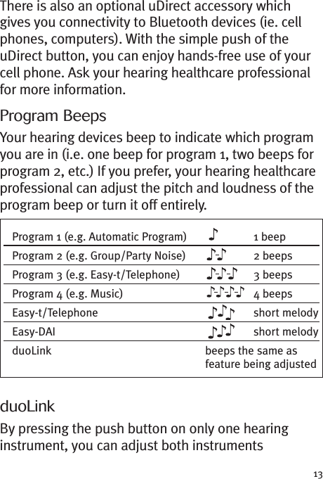 13There is also an optional uDirect accessory whichgives you connectivity to Bluetooth devices (ie. cellphones, computers). With the simple push of theuDirect button, you can enjoy hands-free use of yourcell phone. Ask your hearing healthcare professionalfor more information.Program BeepsYour hearing devices beep to indicate which programyou are in (i.e. one beep for program 1, two beeps forprogram 2, etc.) If you prefer, your hearing healthcareprofessional can adjust the pitch and loudness of theprogram beep or turn it off entirely.duoLinkBy pressing the push button on only one hearinginstrument, you can adjust both instrumentsProgram 1 (e.g. Automatic Program) 1 beepProgram 2 (e.g. Group/Party Noise) 2 beepsProgram 3 (e.g. Easy-t/Telephone) 3 beepsProgram 4 (e.g. Music) 4 beepsEasy-t/Telephone short melodyEasy-DAI short melodyduoLink beeps the same asfeature being adjusted