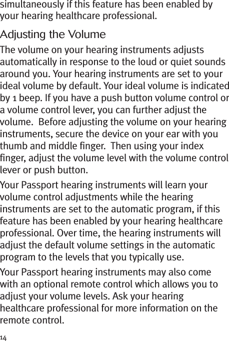 14simultaneously if this feature has been enabled byyour hearing healthcare professional.Adjusting the VolumeThe volume on your hearing instruments adjustsautomatically in response to the loud or quiet soundsaround you. Your hearing instruments are set to yourideal volume by default. Your ideal volume is indicatedby 1 beep. If you have a push button volume control ora volume control lever, you can further adjust thevolume. Before adjusting the volume on your hearinginstruments, secure the device on your ear with youthumb and middle finger. Then using your indexfinger, adjust the volume level with the volume controllever or push button.Your Passport hearing instruments will learn yourvolume control adjustments while the hearinginstruments are set to the automatic program, if thisfeature has been enabled by your hearing healthcareprofessional. Over time, the hearing instruments willadjust the default volume settings in the automaticprogram to the levels that you typically use.Your Passport hearing instruments may also comewith an optional remote control which allows you toadjust your volume levels. Ask your hearinghealthcare professional for more information on theremote control.