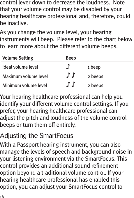 16control lever down to decrease the loudness. Notethat your volume control may be disabled by yourhearing healthcare professional and, therefore, couldbe inactive.As you change the volume level, your hearinginstruments will beep. Please refer to the chart belowto learn more about the different volume beeps.Your hearing healthcare professional can help youidentify your different volume control settings. If youprefer, your hearing healthcare professional canadjust the pitch and loudness of the volume controlbeeps or turn them off entirely.Adjusting the SmartFocusWith a Passport hearing instrument, you can alsomanage the levels of speech and background noise inyour listening environment via the SmartFocus. Thiscontrol provides an additional sound refinementoption beyond a traditional volume control. If yourhearing healthcare professional has enabled thisoption, you can adjust your SmartFocus control toVolume Setting BeepIdeal volume level 1 beepMaximum volume level 2 beepsMinimum volume level 2 beeps