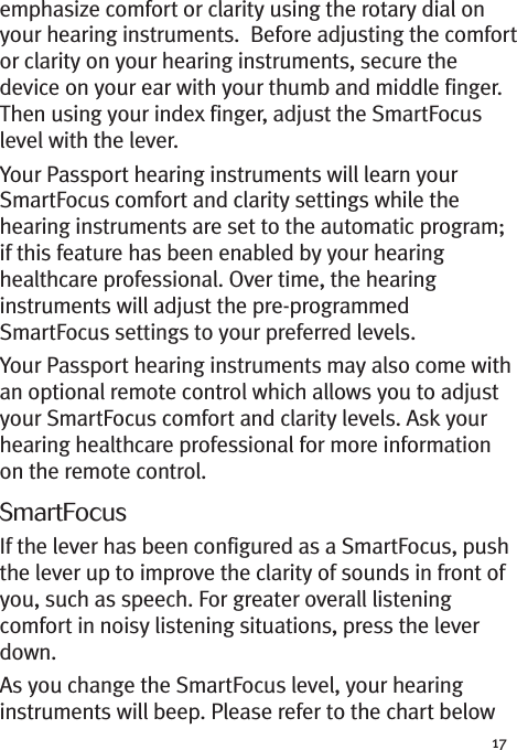 17emphasize comfort or clarity using the rotary dial onyour hearing instruments. Before adjusting the comfortor clarity on your hearing instruments, secure thedevice on your ear with your thumb and middle finger.Then using your index finger, adjust the SmartFocuslevel with the lever.Your Passport hearing instruments will learn yourSmartFocus comfort and clarity settings while thehearing instruments are set to the automatic program;if this feature has been enabled by your hearinghealthcare professional. Over time, the hearinginstruments will adjust the pre-programmedSmartFocus settings to your preferred levels.Your Passport hearing instruments may also come withan optional remote control which allows you to adjustyour SmartFocus comfort and clarity levels. Ask yourhearing healthcare professional for more informationon the remote control.SmartFocusIf the lever has been configured as a SmartFocus, pushthe lever up to improve the clarity of sounds in front ofyou, such as speech. For greater overall listeningcomfort in noisy listening situations, press the leverdown.As you change the SmartFocus level, your hearinginstruments will beep. Please refer to the chart below