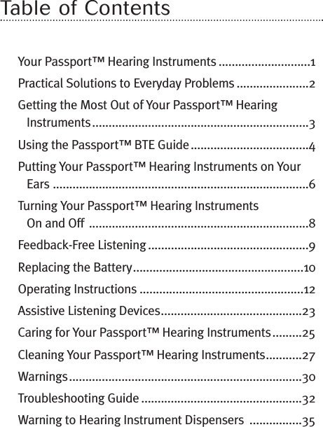 Table of ContentsYour Passport™ Hearing Instruments ............................1Practical Solutions to Everyday Problems ......................2Getting the Most Out of Your Passport™ HearingInstruments..................................................................3Using the Passport™ BTE Guide....................................4Putting Your Passport™ Hearing Instruments on YourEars ..............................................................................6Turning Your Passport™ Hearing InstrumentsOn and Off ...................................................................8Feedback-Free Listening .................................................9Replacing the Battery....................................................10Operating Instructions ..................................................12Assistive Listening Devices...........................................23Caring for Your Passport™ Hearing Instruments.........25Cleaning Your Passport™ Hearing Instruments...........27Warnings.......................................................................30Troubleshooting Guide .................................................32Warning to Hearing Instrument Dispensers ................35