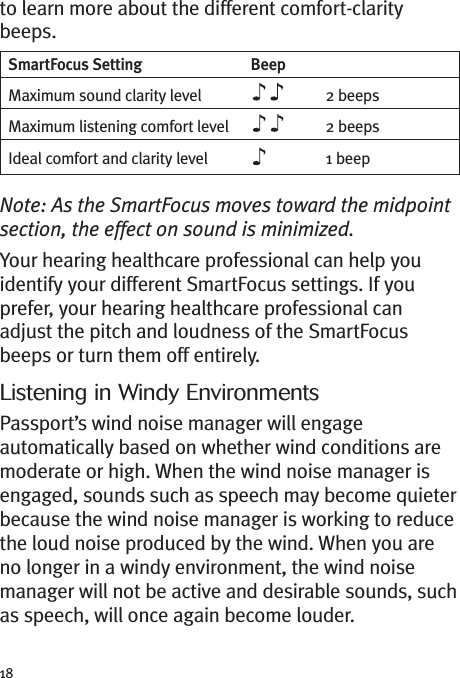 18to learn more about the different comfort-claritybeeps.Note: As the SmartFocus moves toward the midpointsection, the effect on sound is minimized.Your hearing healthcare professional can help youidentify your different SmartFocus settings. If youprefer, your hearing healthcare professional canadjust the pitch and loudness of the SmartFocusbeeps or turn them off entirely.Listening in Windy EnvironmentsPassport’s wind noise manager will engageautomatically based on whether wind conditions aremoderate or high. When the wind noise manager isengaged, sounds such as speech may become quieterbecause the wind noise manager is working to reducethe loud noise produced by the wind. When you areno longer in a windy environment, the wind noisemanager will not be active and desirable sounds, suchas speech, will once again become louder.SmartFocus Setting BeepMaximum sound clarity level 2 beepsMaximum listening comfort level 2 beepsIdeal comfort and clarity level 1 beep