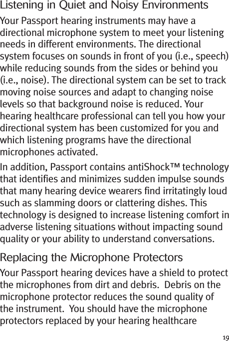 19Listening in Quiet and Noisy EnvironmentsYour Passport hearing instruments may have adirectional microphone system to meet your listeningneeds in different environments. The directionalsystem focuses on sounds in front of you (i.e., speech)while reducing sounds from the sides or behind you(i.e., noise). The directional system can be set to trackmoving noise sources and adapt to changing noiselevels so that background noise is reduced. Yourhearing healthcare professional can tell you how yourdirectional system has been customized for you andwhich listening programs have the directionalmicrophones activated.In addition, Passport contains antiShock™ technologythat identifies and minimizes sudden impulse soundsthat many hearing device wearers find irritatingly loudsuch as slamming doors or clattering dishes. Thistechnology is designed to increase listening comfort inadverse listening situations without impacting soundquality or your ability to understand conversations.Replacing the Microphone ProtectorsYour Passport hearing devices have a shield to protectthe microphones from dirt and debris. Debris on themicrophone protector reduces the sound quality ofthe instrument. You should have the microphoneprotectors replaced by your hearing healthcare