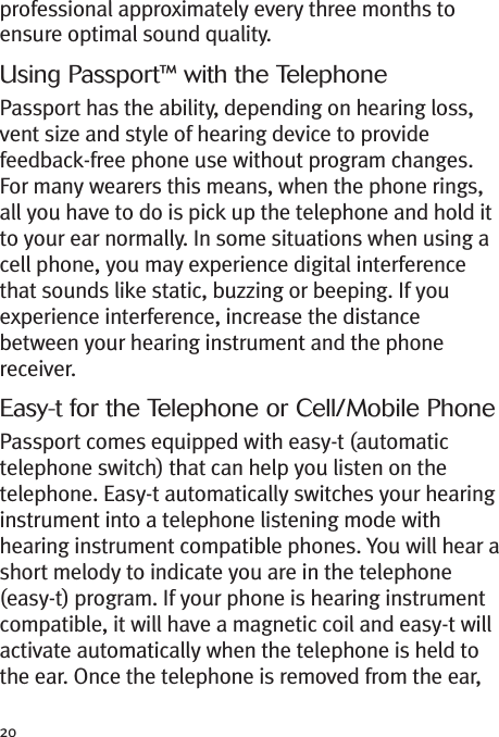 20professional approximately every three months toensure optimal sound quality.Using Passport™ with the TelephonePassport has the ability, depending on hearing loss,vent size and style of hearing device to providefeedback-free phone use without program changes.For many wearers this means, when the phone rings,all you have to do is pick up the telephone and hold itto your ear normally. In some situations when using acell phone, you may experience digital interferencethat sounds like static, buzzing or beeping. If youexperience interference, increase the distancebetween your hearing instrument and the phonereceiver.Easy-t for the Telephone or Cell/Mobile PhonePassport comes equipped with easy-t (automatictelephone switch) that can help you listen on thetelephone. Easy-t automatically switches your hearinginstrument into a telephone listening mode withhearing instrument compatible phones. You will hear ashort melody to indicate you are in the telephone(easy-t) program. If your phone is hearing instrumentcompatible, it will have a magnetic coil and easy-t willactivate automatically when the telephone is held tothe ear. Once the telephone is removed from the ear,