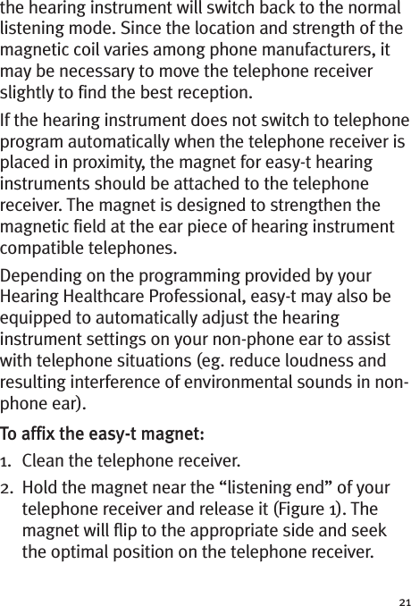 21the hearing instrument will switch back to the normallistening mode. Since the location and strength of themagnetic coil varies among phone manufacturers, itmay be necessary to move the telephone receiverslightly to find the best reception.If the hearing instrument does not switch to telephoneprogram automatically when the telephone receiver isplaced in proximity, the magnet for easy-t hearinginstruments should be attached to the telephonereceiver. The magnet is designed to strengthen themagnetic field at the ear piece of hearing instrumentcompatible telephones.Depending on the programming provided by yourHearing Healthcare Professional, easy-t may also beequipped to automatically adjust the hearinginstrument settings on your non-phone ear to assistwith telephone situations (eg. reduce loudness andresulting interference of environmental sounds in non-phone ear).To affix the easy-t magnet:1. Clean the telephone receiver.2. Hold the magnet near the “listening end” of yourtelephone receiver and release it (Figure 1). Themagnet will flip to the appropriate side and seekthe optimal position on the telephone receiver.