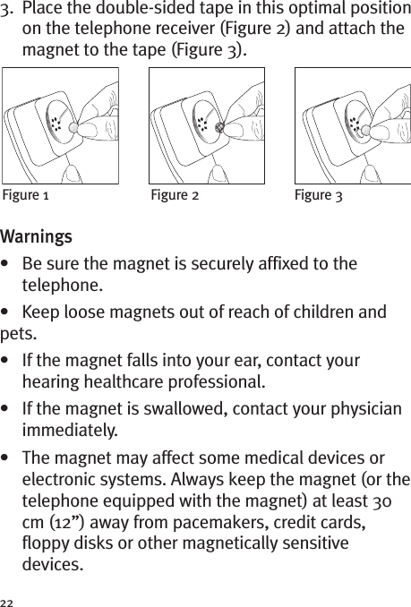 223. Place the double-sided tape in this optimal positionon the telephone receiver (Figure 2) and attach themagnet to the tape (Figure 3).Warnings• Be sure the magnet is securely affixed to thetelephone.• Keep loose magnets out of reach of children andpets.• If the magnet falls into your ear, contact yourhearing healthcare professional.• If the magnet is swallowed, contact your physicianimmediately.• The magnet may affect some medical devices orelectronic systems. Always keep the magnet (or thetelephone equipped with the magnet) at least 30cm (12”) away from pacemakers, credit cards,floppy disks or other magnetically sensitivedevices.Figure 1 Figure 2 Figure 3