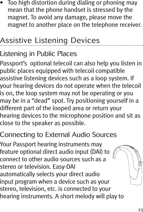 23• Too high distortion during dialing or phoning maymean that the phone handset is stressed by themagnet. To avoid any damage, please move themagnet to another place on the telephone receiver.Assistive Listening DevicesListening in Public PlacesPassport’s optional telecoil can also help you listen inpublic places equipped with telecoil compatibleassistive listening devices such as a loop system. Ifyour hearing devices do not operate when the telecoilis on, the loop system may not be operating or youmay be in a “dead” spot. Try positioning yourself in adifferent part of the looped area or return yourhearing devices to the microphone position and sit asclose to the speaker as possible.Connecting to External Audio SourcesYour Passport hearing instruments mayfeature optional direct audio input (DAI) toconnect to other audio sources such as astereo or television. Easy-DAIautomatically selects your direct audioinput program when a device such as yourstereo, television, etc. is connected to yourhearing instruments. A short melody will play to