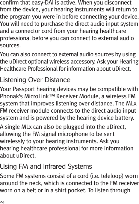 24confirm that easy-DAI is active. When you disconnectfrom the device, your hearing instruments will return tothe program you were in before connecting your device.You will need to purchase the direct audio input systemand a connector cord from your hearing healthcareprofessional before you can connect to external audiosources.You can also connect to external audio sources by usingthe uDirect optional wireless accessory. Ask your HearingHealthcare Professional for information about uDirect.Listening Over DistanceYour Passport hearing devices may be compatible withPhonak’s MicroLink™ Receiver Module, a wireless FMsystem that improves listening over distance. The MLxFM receiver module connects to the direct audio inputsystem and is powered by the hearing device battery.A single MLx can also be plugged into the uDirect,allowing the FM signal microphone to be sentwirelessly to your hearing instruments. Ask youhearing healthcare professional for more informationabout uDirect.Using FM and Infrared SystemsSome FM systems consist of a cord (i.e. teleloop) wornaround the neck, which is connected to the FM receiverworn on a belt or in a shirt pocket. To listen through