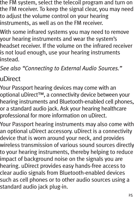 25the FM system, select the telecoil program and turn onthe FM receiver. To keep the signal clear, you may needto adjust the volume control on your hearinginstruments, as well as on the FM receiver.With some infrared systems you may need to removeyour hearing instruments and wear the system’sheadset receiver. If the volume on the infrared receiveris not loud enough, use your hearing instrumentsinstead.See also “Connecting to External Audio Sources.”uDirectYour Passport hearing devices may come with anoptional uDirect™, a connectivity device between yourhearing instruments and Bluetooth-enabled cell phones,or a standard audio jack. Ask your hearing healthcareprofessional for more information on uDirect.Your Passport hearing instruments may also come withan optional uDirect accessory. uDirect is a connectivitydevice that is worn around your neck, and provideswireless transmission of various sound sources directlyto your hearing instruments, thereby helping to reduceimpact of background noise on the signals you arehearing. uDirect provides easy hands-free access toclear audio signals from Bluetooth-enabled devicessuch as cell phones or to other audio sources using astandard audio jack plug-in.