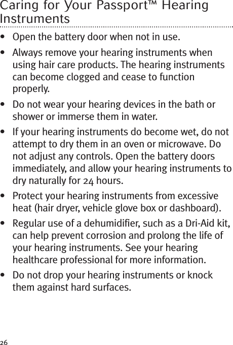 26Caring for Your Passport™ HearingInstruments• Open the battery door when not in use.• Always remove your hearing instruments whenusing hair care products. The hearing instrumentscan become clogged and cease to functionproperly.• Do not wear your hearing devices in the bath orshower or immerse them in water.• If your hearing instruments do become wet, do notattempt to dry them in an oven or microwave. Donot adjust any controls. Open the battery doorsimmediately, and allow your hearing instruments todry naturally for 24 hours.• Protect your hearing instruments from excessiveheat (hair dryer, vehicle glove box or dashboard).• Regular use of a dehumidifier, such as a Dri-Aid kit,can help prevent corrosion and prolong the life ofyour hearing instruments. See your hearinghealthcare professional for more information.• Do not drop your hearing instruments or knockthem against hard surfaces.