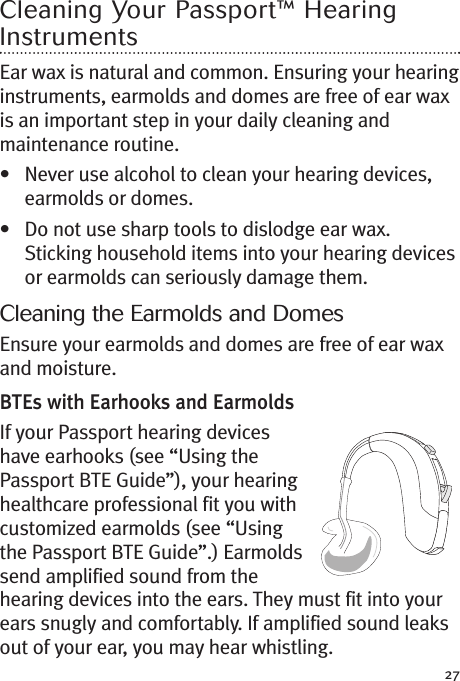 27Cleaning Your Passport™ HearingInstrumentsEar wax is natural and common. Ensuring your hearinginstruments, earmolds and domes are free of ear waxis an important step in your daily cleaning andmaintenance routine.• Never use alcohol to clean your hearing devices,earmolds or domes.• Do not use sharp tools to dislodge ear wax.Sticking household items into your hearing devicesor earmolds can seriously damage them.Cleaning the Earmolds and DomesEnsure your earmolds and domes are free of ear waxand moisture.BTEs with Earhooks and EarmoldsIf your Passport hearing deviceshave earhooks (see “Using thePassport BTE Guide”), your hearinghealthcare professional fit you withcustomized earmolds (see “Usingthe Passport BTE Guide”.) Earmoldssend amplified sound from thehearing devices into the ears. They must fit into yourears snugly and comfortably. If amplified sound leaksout of your ear, you may hear whistling.