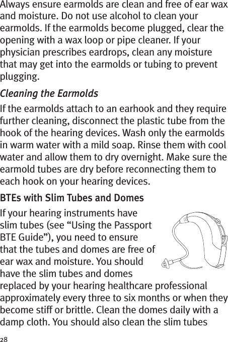 28Always ensure earmolds are clean and free of ear waxand moisture. Do not use alcohol to clean yourearmolds. If the earmolds become plugged, clear theopening with a wax loop or pipe cleaner. If yourphysician prescribes eardrops, clean any moisturethat may get into the earmolds or tubing to preventplugging.Cleaning the EarmoldsIf the earmolds attach to an earhook and they requirefurther cleaning, disconnect the plastic tube from thehook of the hearing devices. Wash only the earmoldsin warm water with a mild soap. Rinse them with coolwater and allow them to dry overnight. Make sure theearmold tubes are dry before reconnecting them toeach hook on your hearing devices.BTEs with Slim Tubes and DomesIf your hearing instruments haveslim tubes (see “Using the PassportBTE Guide”), you need to ensurethat the tubes and domes are free ofear wax and moisture. You shouldhave the slim tubes and domesreplaced by your hearing healthcare professionalapproximately every three to six months or when theybecome stiff or brittle. Clean the domes daily with adamp cloth. You should also clean the slim tubes