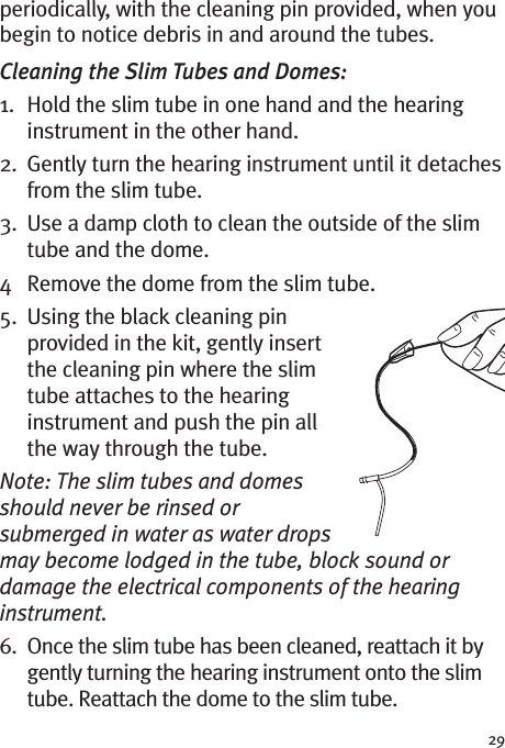 29periodically, with the cleaning pin provided, when youbegin to notice debris in and around the tubes.Cleaning the Slim Tubes and Domes:1. Hold the slim tube in one hand and the hearinginstrument in the other hand.2. Gently turn the hearing instrument until it detachesfrom the slim tube.3. Use a damp cloth to clean the outside of the slimtube and the dome.4 Remove the dome from the slim tube.5. Using the black cleaning pinprovided in the kit, gently insertthe cleaning pin where the slimtube attaches to the hearinginstrument and push the pin allthe way through the tube.Note: The slim tubes and domesshould never be rinsed orsubmerged in water as water dropsmay become lodged in the tube, block sound ordamage the electrical components of the hearinginstrument.6. Once the slim tube has been cleaned, reattach it bygently turning the hearing instrument onto the slimtube. Reattach the dome to the slim tube.