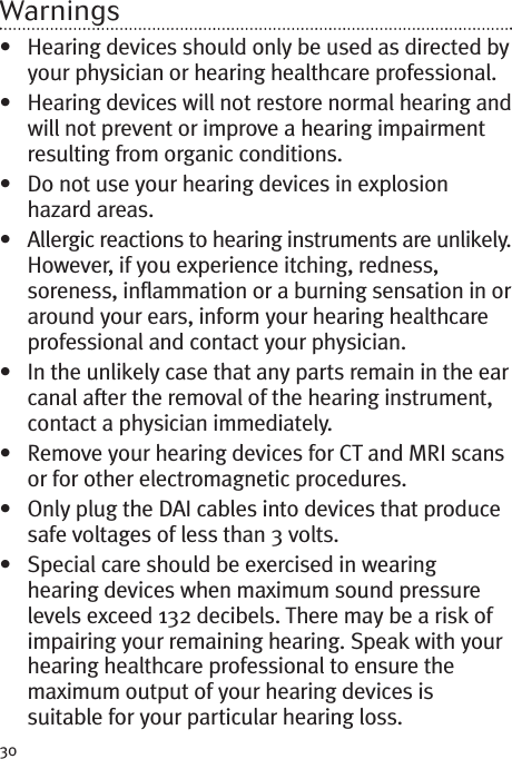 30Warnings• Hearing devices should only be used as directed byyour physician or hearing healthcare professional.• Hearing devices will not restore normal hearing andwill not prevent or improve a hearing impairmentresulting from organic conditions.• Do not use your hearing devices in explosionhazard areas.• Allergic reactions to hearing instruments are unlikely.However, if you experience itching, redness,soreness, inflammation or a burning sensation in oraround your ears, inform your hearing healthcareprofessional and contact your physician.• In the unlikely case that any parts remain in the earcanal after the removal of the hearing instrument,contact a physician immediately.• Remove your hearing devices for CT and MRI scansor for other electromagnetic procedures.• Only plug the DAI cables into devices that producesafe voltages of less than 3 volts.• Special care should be exercised in wearinghearing devices when maximum sound pressurelevels exceed 132 decibels. There may be a risk ofimpairing your remaining hearing. Speak with yourhearing healthcare professional to ensure themaximum output of your hearing devices issuitable for your particular hearing loss.